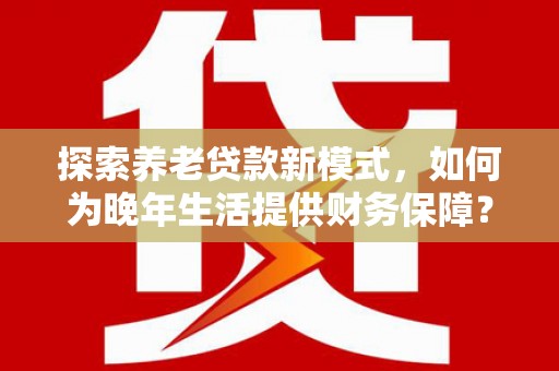 南安探索养老贷款新模式，如何为晚年生活提供财务保障？